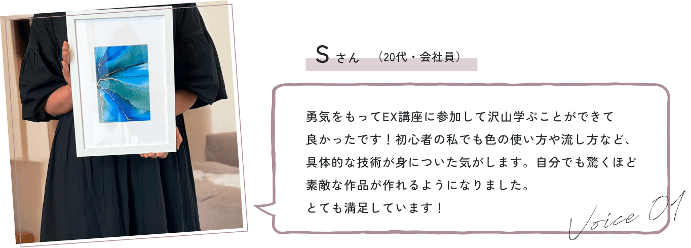 勇気をもってEX講座に参加して沢山学ぶことができて良かったです！初心者の私でも色の使い方や流し方など、具体的な技術が身についた気がします。自分でも驚くほど素敵な作品が作れるようになりました。とても満足しています！