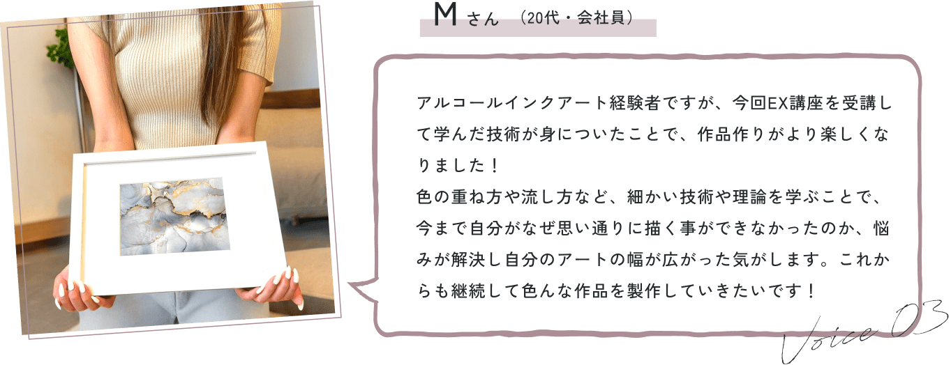 アルコールインクアート経験者ですが、今回EX講座を受講して学んだ技術が身についたことで、作品作りがより楽しくなりました！色の重ね方や流し方など、細かい技術や理論を学ぶことで、今まで自分がなぜ思い通りに描く事ができなかったのか、悩みが解決し自分のアートの幅が広がった気がします。これからも継続して色んな作品を製作していきたいです！