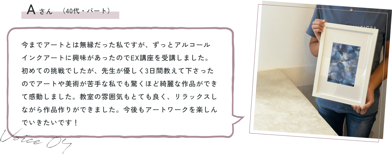 今までアートとは無縁だった私ですが、ずっとアルコールインクアートに興味があったのでEX講座を受講しました。初めての挑戦でしたが、先生が優しく3日間教えて下さったのでアートや美術が苦手な私でも驚くほど綺麗な作品ができて感動しました。教室の雰囲気もとても良く、リラックスしながら作品作りができました。今後もアートワークを楽しんでいきたいです！